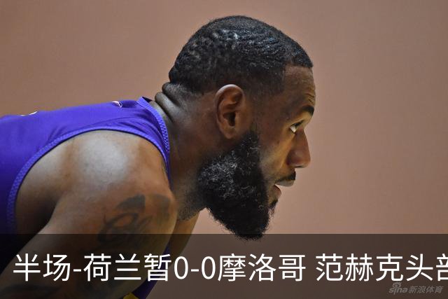 半场-荷兰暂0-0摩洛哥 范赫克头部屡遭重创血染赛场 费布吕亨神扑