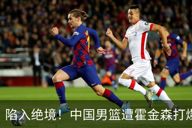 陷入绝境！中国男篮遭霍金森打爆 末轮不胜将无缘世界杯